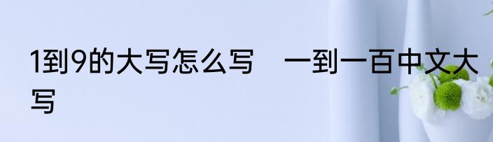 1到9的大写怎么写　一到一百中文大写