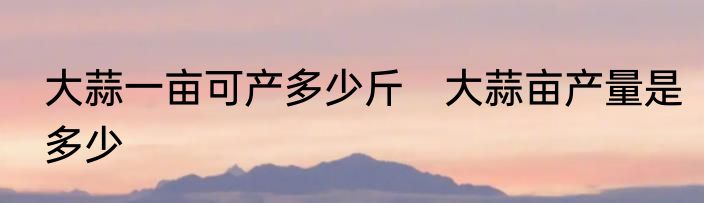 大蒜一亩可产多少斤　大蒜亩产量是多少
