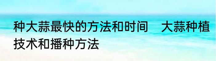 种大蒜最快的方法和时间　大蒜种植技术和播种方法