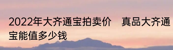 2022年大齐通宝拍卖价　真品大齐通宝能值多少钱