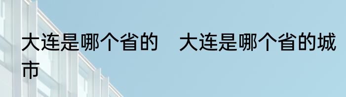 大连是哪个省的　大连是哪个省的城市