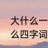 大什么一什么成语填空　大什么一什么四字词语有哪些