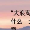 “大浪淘沙”是什么意思啊“沙”又喻指什么　大浪淘沙是什么意思有什么寓意