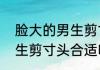 脸大的男生剪寸头合适吗　脸大的男生剪寸头合适吗
