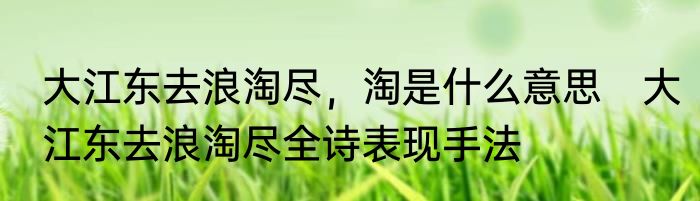 大江东去浪淘尽，淘是什么意思　大江东去浪淘尽全诗表现手法