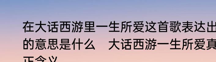 在大话西游里一生所爱这首歌表达出的意思是什么　大话西游一生所爱真正含义