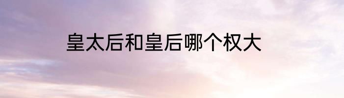 皇太后和皇后哪个权大