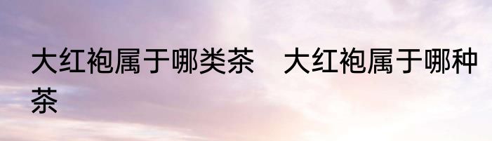 大红袍属于哪类茶　大红袍属于哪种茶