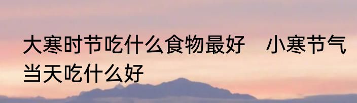 大寒时节吃什么食物最好　小寒节气当天吃什么好