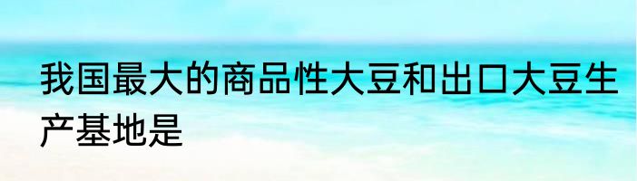 我国最大的商品性大豆和出口大豆生产基地是