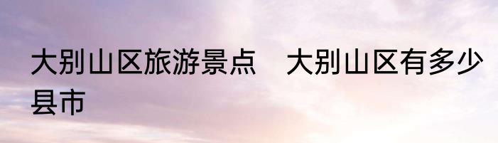 大别山区旅游景点　大别山区有多少县市