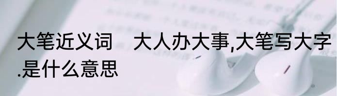 大笔近义词　大人办大事,大笔写大字.是什么意思