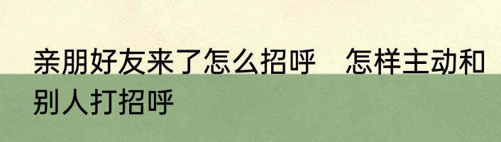 亲朋好友来了怎么招呼　怎样主动和别人打招呼