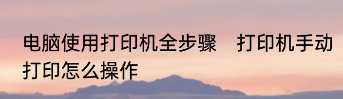 电脑使用打印机全步骤　打印机手动打印怎么操作