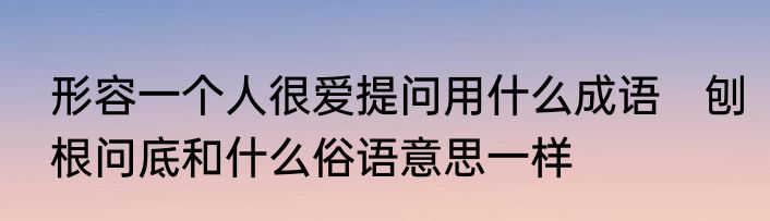 形容一个人很爱提问用什么成语　刨根问底和什么俗语意思一样