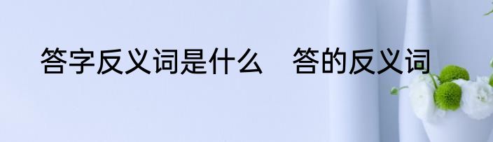 答字反义词是什么　答的反义词