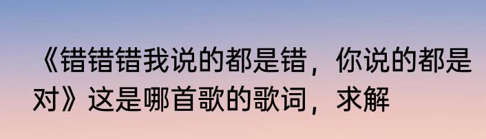 《错错错我说的都是错，你说的都是对》这是哪首歌的歌词，求解