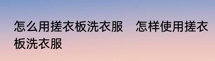 怎么用搓衣板洗衣服　怎样使用搓衣板洗衣服