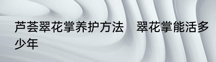 芦荟翠花掌养护方法　翠花掌能活多少年