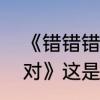 《错错错我说的都是错，你说的都是对》这是哪首歌的歌词，求解