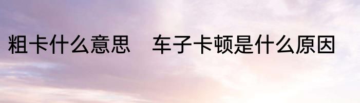 粗卡什么意思　车子卡顿是什么原因