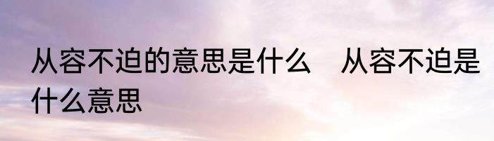 从容不迫的意思是什么　从容不迫是什么意思