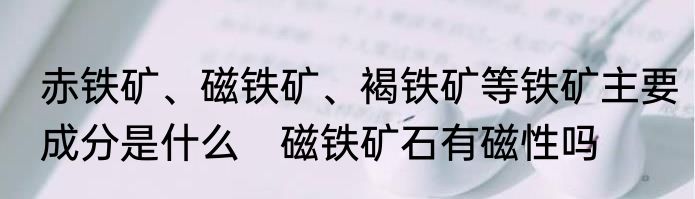 赤铁矿、磁铁矿、褐铁矿等铁矿主要成分是什么　磁铁矿石有磁性吗