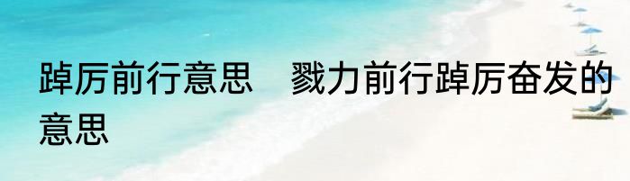 踔厉前行意思　戮力前行踔厉奋发的意思