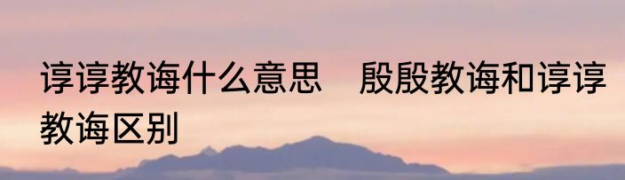 谆谆教诲什么意思　殷殷教诲和谆谆教诲区别