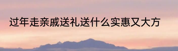 过年走亲戚送礼送什么实惠又大方