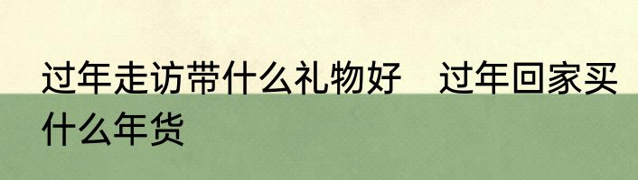 过年走访带什么礼物好　过年回家买什么年货