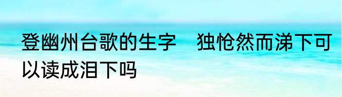 登幽州台歌的生字　独怆然而涕下可以读成泪下吗