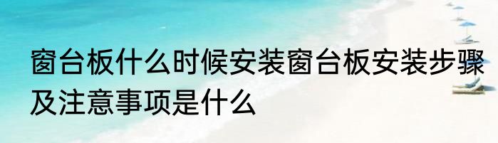 窗台板什么时候安装窗台板安装步骤及注意事项是什么