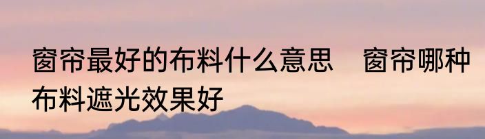 窗帘最好的布料什么意思　窗帘哪种布料遮光效果好