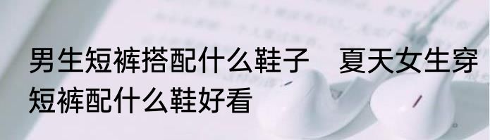 男生短裤搭配什么鞋子　夏天女生穿短裤配什么鞋好看