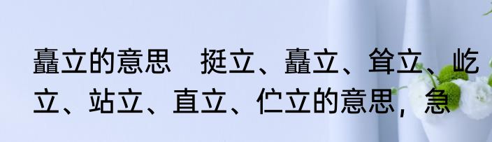 矗立的意思　挺立、矗立、耸立、屹立、站立、直立、伫立的意思，急