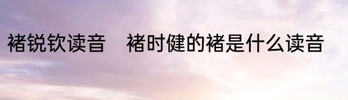 褚锐钦读音　褚时健的褚是什么读音