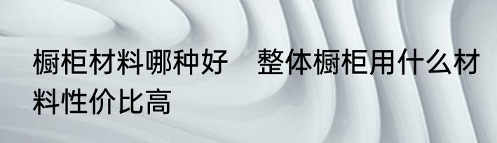 橱柜材料哪种好　整体橱柜用什么材料性价比高