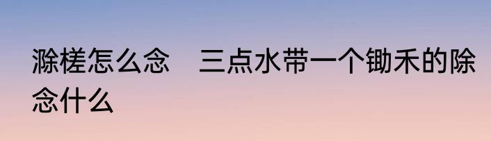 滁槎怎么念　三点水带一个锄禾的除念什么