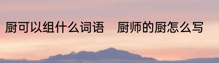 厨可以组什么词语　厨师的厨怎么写