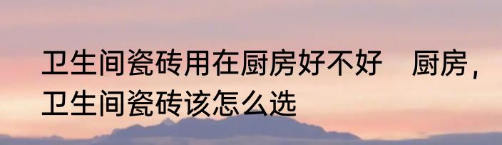 卫生间瓷砖用在厨房好不好　厨房，卫生间瓷砖该怎么选