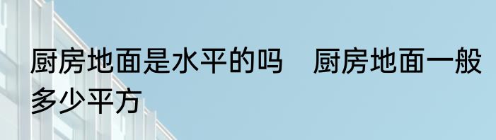 厨房地面是水平的吗　厨房地面一般多少平方