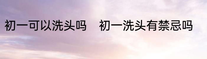 初一可以洗头吗　初一洗头有禁忌吗