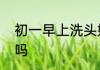 初一早上洗头好吗　初一下午能洗头吗