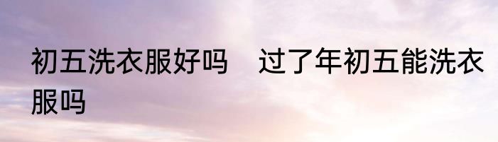 初五洗衣服好吗　过了年初五能洗衣服吗