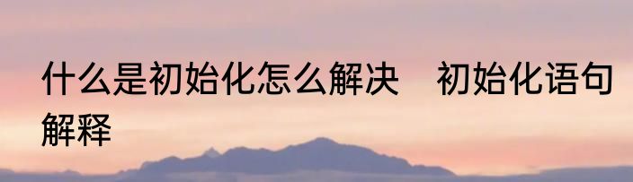 什么是初始化怎么解决　初始化语句解释