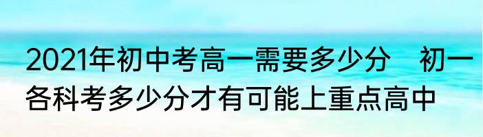 2021年初中考高一需要多少分　初一各科考多少分才有可能上重点高中