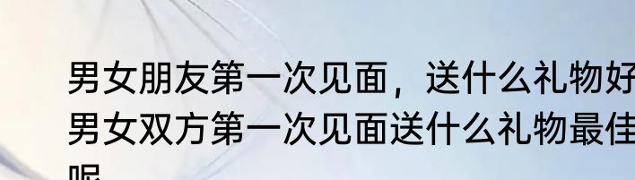男女朋友第一次见面，送什么礼物好　男女双方第一次见面送什么礼物最佳呢