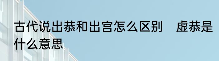 古代说出恭和出宫怎么区别　虚恭是什么意思