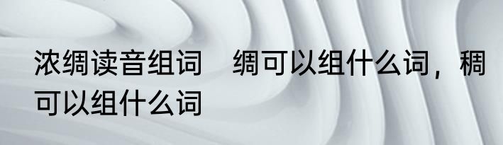 浓绸读音组词　绸可以组什么词，稠可以组什么词